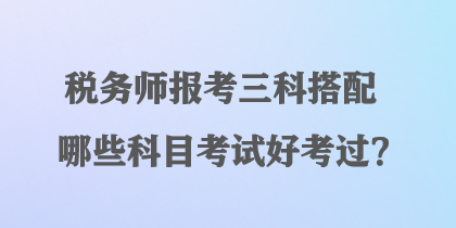 稅務(wù)師報考三科搭配哪些科目考試好考過？