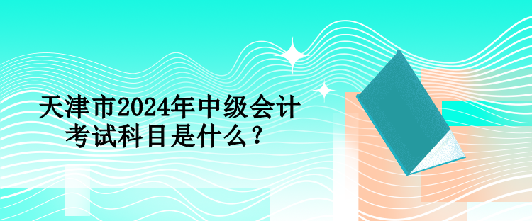 天津市2024年中級會計考試科目是什么？