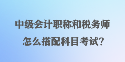 中級會計職稱和稅務師怎么搭配科目考試？