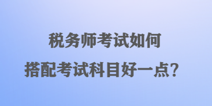 稅務(wù)師考試如何搭配考試科目好一點(diǎn)？