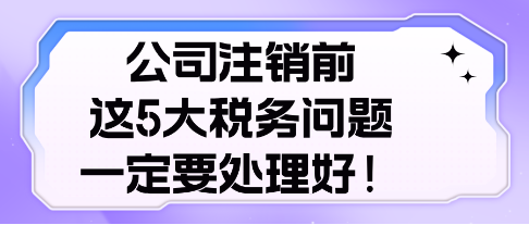 公司注銷前， 這5大稅務(wù)問題，一定要處理好！