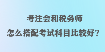 考注會和稅務(wù)師怎么搭配考試科目比較好？