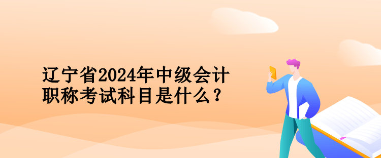 遼寧省2024年中級會計職稱考試科目是什么？