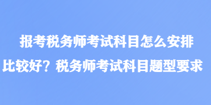 報考稅務(wù)師考試科目怎么安排比較好？稅務(wù)師考試科目題型要求