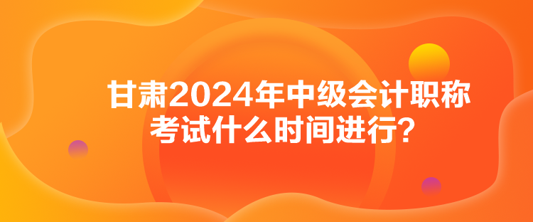 甘肅2024年中級會計職稱考試什么時間進行？