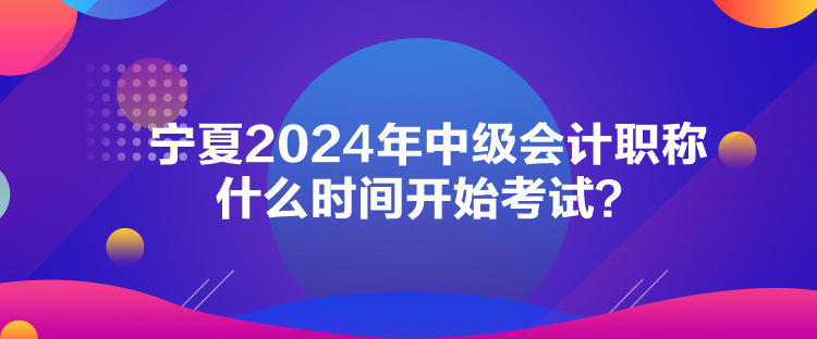 寧夏2024年中級(jí)會(huì)計(jì)職稱(chēng)什么時(shí)間開(kāi)始考試？