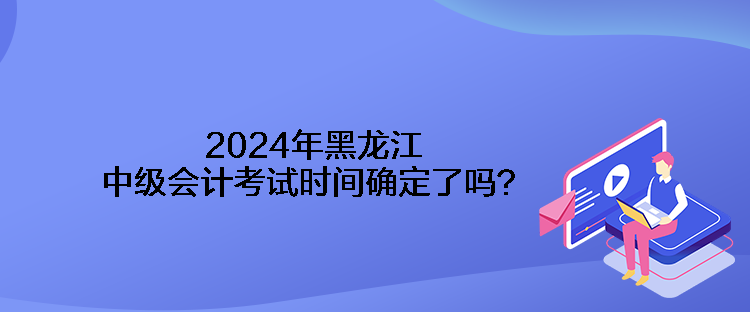 2024年黑龍江中級(jí)會(huì)計(jì)考試時(shí)間確定了嗎？