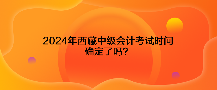 2024年西藏中級(jí)會(huì)計(jì)考試時(shí)間確定了嗎？