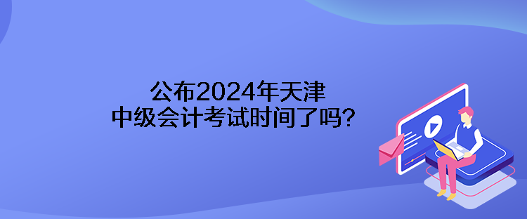 公布2024年天津中級(jí)會(huì)計(jì)考試時(shí)間了嗎？