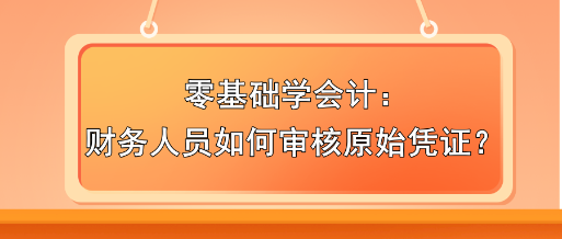 零基礎(chǔ)學(xué)會計：財務(wù)人員如何審核原始憑證？