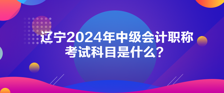 遼寧2024年中級會計職稱考試科目是什么？