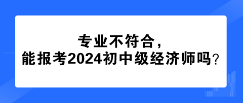 專業(yè)不符合，能報考2024年初中級經(jīng)濟(jì)師嗎？