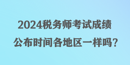 2024稅務(wù)師考試成績公布時(shí)間各地區(qū)一樣嗎？