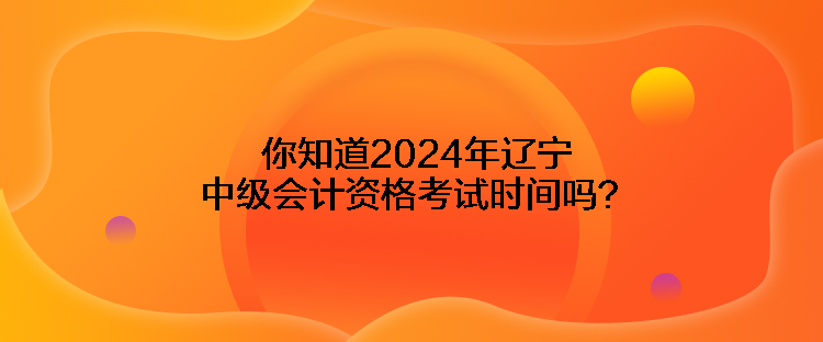 你知道2024年遼寧中級會計資格考試時間嗎？