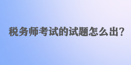 稅務(wù)師考試的試題怎么出？