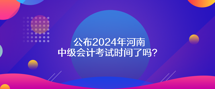 公布2024年河南中級會計考試時間了嗎？