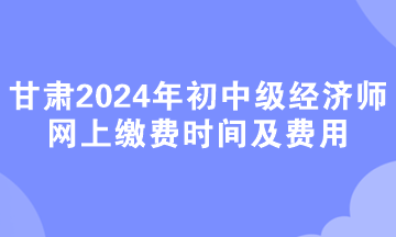 甘肅2024年初中級經濟師網上繳費時間及費用