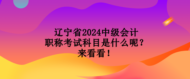 遼寧省2024中級會計(jì)職稱考試科目是什么呢？來看看！