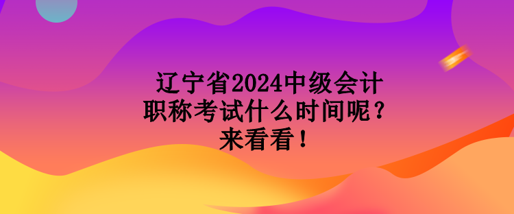 遼寧省2024中級會計職稱考試什么時間呢？來看看！