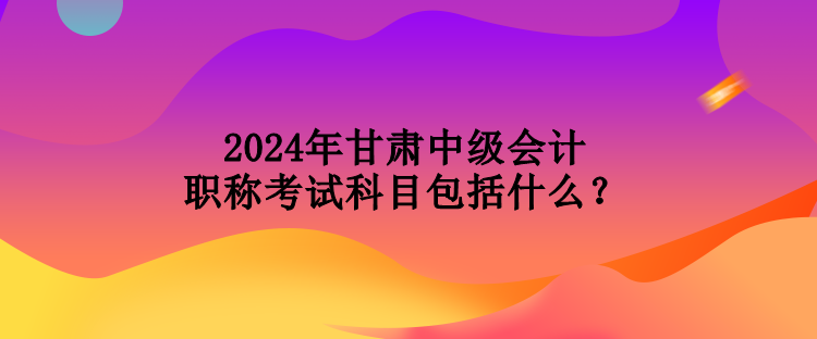 2024年甘肅中級(jí)會(huì)計(jì)職稱考試科目包括什么？