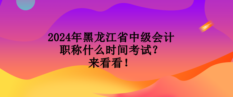 2024年黑龍江省中級會計職稱什么時間考試？來看看！