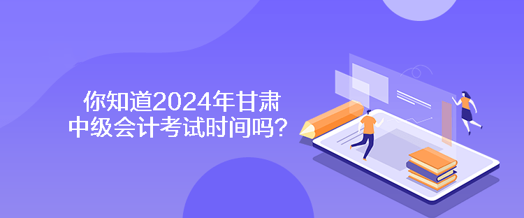 你知道2024年甘肅中級會計考試時間嗎？