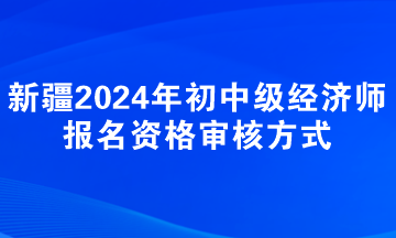 新疆2024年初中級(jí)經(jīng)濟(jì)師報(bào)名資格審核方式