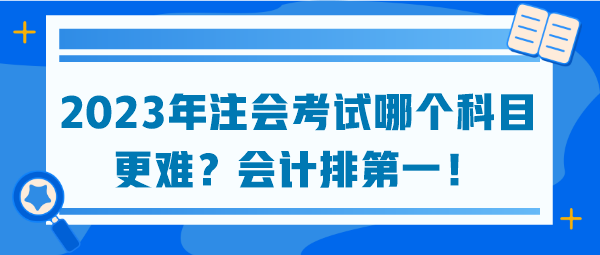 2023年注會考試哪個科目更難？會計排第一！