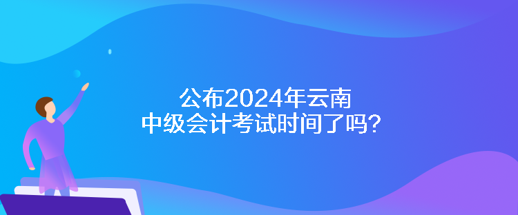 公布2024年云南中級(jí)會(huì)計(jì)考試時(shí)間了嗎？