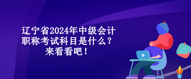 遼寧省2024年中級會計職稱考試科目是什么？來看看吧！