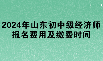 2024年山東初中級(jí)經(jīng)濟(jì)師報(bào)名費(fèi)用及繳費(fèi)時(shí)間