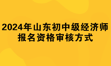 2024年山東初中級經(jīng)濟(jì)師報(bào)名資格審核方式