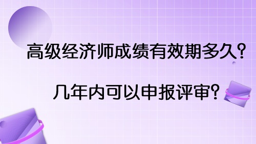 高級經(jīng)濟(jì)師成績有效期多久？幾年內(nèi)可以申報(bào)評審？