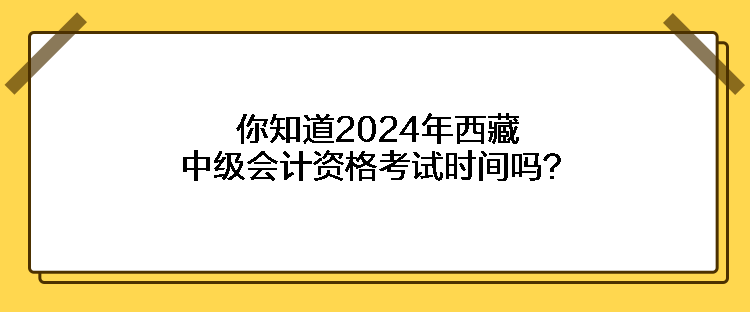 你知道2024年西藏中級會計資格考試時間嗎？