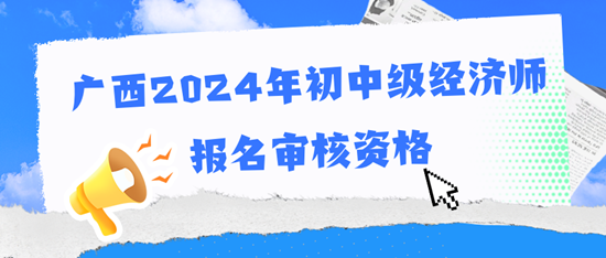 廣西2024年初中級(jí)經(jīng)濟(jì)師報(bào)名審核資格