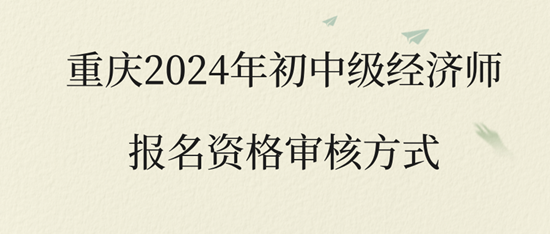 重慶2024年初中級經(jīng)濟(jì)師報名資格審核方式