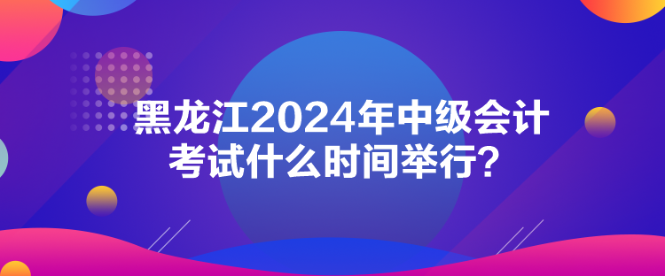 黑龍江2024年中級會計考試什么時間舉行？