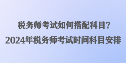 稅務(wù)師考試如何搭配科目？2024年稅務(wù)師考試時間科目安排