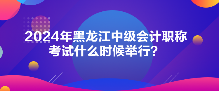 2024年黑龍江中級會計職稱考試什么時候舉行？