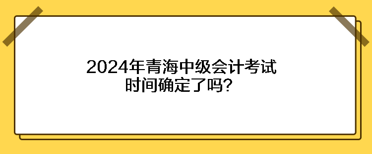 2024年青海中級(jí)會(huì)計(jì)考試時(shí)間確定了嗎？