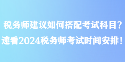 稅務(wù)師建議如何搭配考試科目？速看2024稅務(wù)師考試時(shí)間安排！