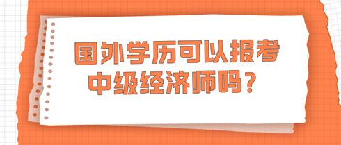 國(guó)外學(xué)歷可以報(bào)考中級(jí)經(jīng)濟(jì)師嗎？學(xué)信網(wǎng)查不到怎么辦？