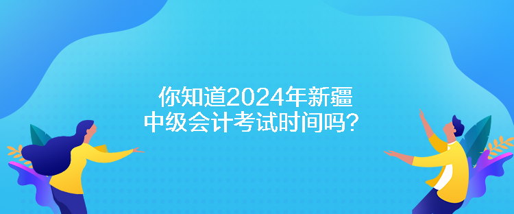 你知道2024年新疆中級會計考試時間嗎？