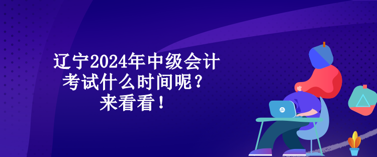 遼寧2024年中級會計考試什么時間呢？來看看！