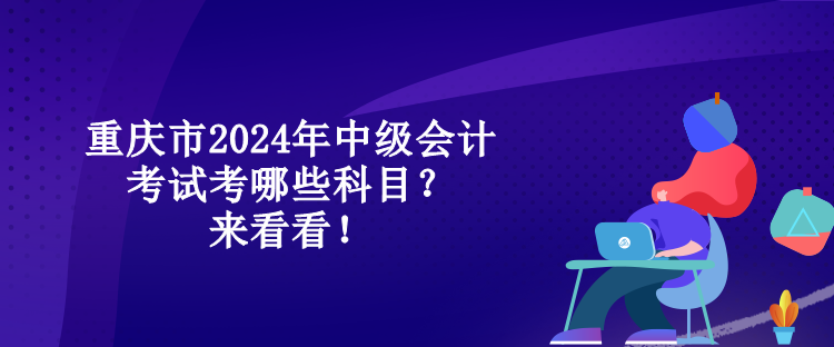 重慶市2024年中級會計(jì)考試考哪些科目？來看看！