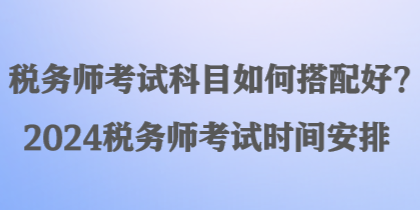 稅務(wù)師考試科目如何搭配好？2024稅務(wù)師考試時間安排