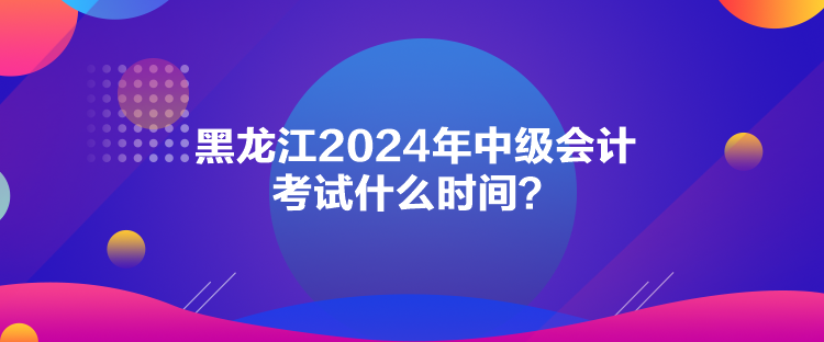 黑龍江2024年中級會計考試什么時間？