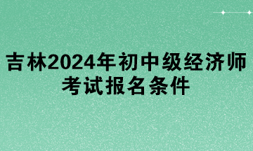 吉林2024年初中級經濟師考試報名條件