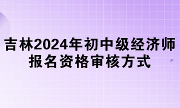 吉林2024年初中級經(jīng)濟(jì)師報(bào)名資格審核方式