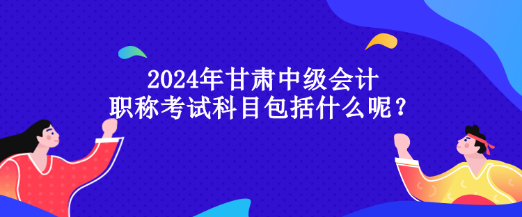 2024年甘肅中級(jí)會(huì)計(jì)職稱考試科目包括什么呢？